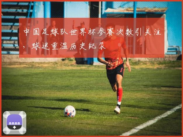 中国足球队世界杯参赛次数引关注，球迷重温历史纪录