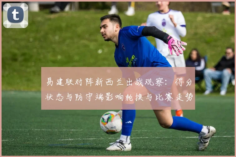 易建联对阵新西兰出战观察:得分状态与防守端影响轮换与比赛走势