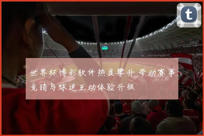 世界杯博彩软件热度攀升 带动赛事竞猜与球迷互动体验升级