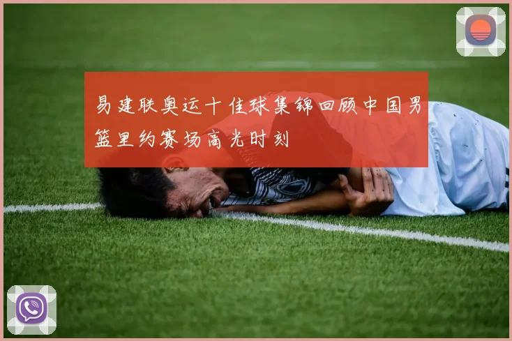 易建联奥运十佳球集锦回顾中国男篮里约赛场高光时刻
