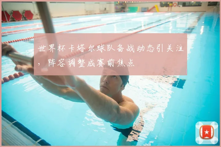 世界杯卡塔尔球队备战动态引关注，阵容调整成赛前焦点