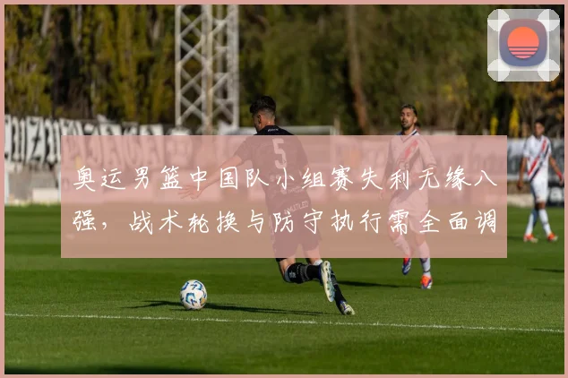奥运男篮中国队小组赛失利无缘八强，战术轮换与防守执行需全面调整