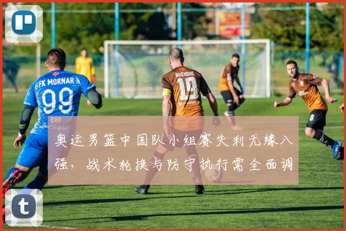 奥运男篮中国队小组赛失利无缘八强,战术轮换与防守执行需全面调整