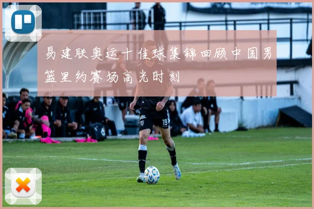 易建联奥运十佳球集锦回顾中国男篮里约赛场高光时刻