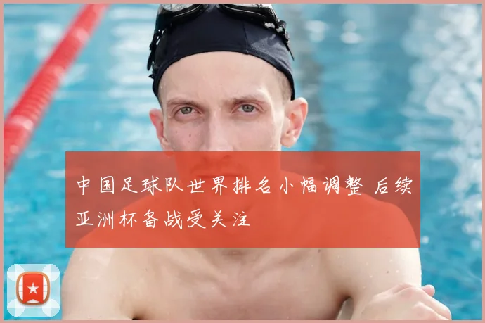 中国足球队世界排名小幅调整 后续亚洲杯备战受关注