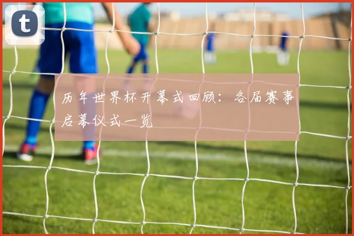 历年世界杯开幕式回顾：各届赛事启幕仪式一览